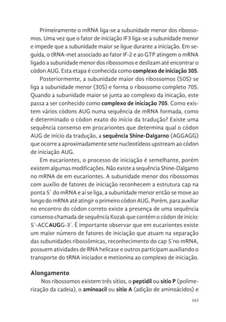 143
Primeiramente o mRNA liga-se a subunidade menor dos ribosso-
mos. Uma vez que o fator de iniciação IF3 liga-se a subunidade menor
e impede que a subunidade maior se ligue durante a iniciação. Em se-
guida, o tRNA-met associado ao fator IF-2 e ao GTP atingem o mRNA
ligado a subunidade menor dos ribossomos e deslizam até encontrar o
códon AUG. Esta etapa é conhecida como complexo de iniciação 30S.
Posteriormente, a subunidade maior dos ribossomos (50S) se
liga a subunidade menor (30S) e forma o ribossomo completo 70S.
Quando a subunidade maior se junta ao complexo da inicação, este
passa a ser conhecido como complexo de iniciação 70S. Como exis-
tem vários códons AUG numa sequência de mRNA formada, como
é determinado o códon exato do início da tradução? Existe uma
sequência consenso em procariontes que determina qual o códon
AUG de início da tradução, a sequência Shine-Dalgarno (AGGAGG)
que ocorre a aproximadamente sete nucleotídeos upstream ao códon
de iniciação AUG.
Em eucariontes, o processo de iniciação é semelhante, porém
existem algumas modificações. Não existe a sequência Shine-Dalgarno
no mRNA de em eucariontes. A subunidade menor dos ribossomos
com auxílio de fatores de iniciação reconhecem a estrutura cap na
ponta 5´ do mRNA e aí se liga, a subunidade menor então se move ao
longo do mRNA até atingir o primeiro códon AUG. Porém, para auxiliar
no encontro do códon correto existe a presença de uma sequência
consenso chamada de sequência Kozak que contém o códon de início:
5´-ACCAUGG-3´. É importante observar que em eucariontes existe
um maior número de fatores de iniciação que atuam na separação
das subunidades ribossômicas, reconhecimento do cap 5´no mRNA,
possuem atividades de RNA helicase e outros participam auxiliando o
transporte do tRNA iniciador e metionina ao complexo de iniciação.
Alongamento
Nos ribossomos existem três sítios, o peptidil ou sítio P (polime-
rização da cadeia), o aminoacil ou sitio A (adição de aminoácidos) e
 