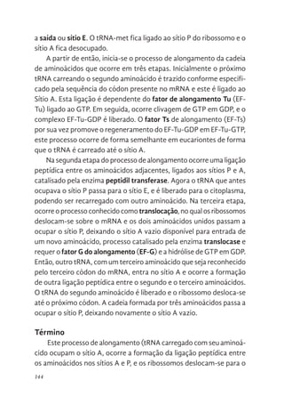 144
a saída ou sítio E. O tRNA-met fica ligado ao sítio P do ribossomo e o
sítio A fica desocupado.
A partir de então, inicia-se o processo de alongamento da cadeia
de aminoácidos que ocorre em três etapas. Inicialmente o próximo
tRNA carreando o segundo aminoácido é trazido conforme especifi-
cado pela sequência do códon presente no mRNA e este é ligado ao
Sítio A. Esta ligação é dependente do fator de alongamento Tu (EF-
Tu) ligado ao GTP. Em seguida, ocorre clivagem de GTP em GDP, e o
complexo EF-Tu-GDP é liberado. O fator Ts de alongamento (EF-Ts)
por sua vez promove o regeneramento do EF-Tu-GDP em EF-Tu-GTP,
este processo ocorre de forma semelhante em eucariontes de forma
que o tRNA é carreado até o sítio A.
Na segunda etapa do processo de alongamento ocorre uma ligação
peptídica entre os aminoácidos adjacentes, ligados aos sítios P e A,
catalisado pela enzima peptidil transferase. Agora o tRNA que antes
ocupava o sítio P passa para o sítio E, e é liberado para o citoplasma,
podendo ser recarregado com outro aminoácido. Na terceira etapa,
ocorre o processo conhecido como translocação, no qual os ribossomos
deslocam-se sobre o mRNA e os dois aminoácidos unidos passam a
ocupar o sítio P, deixando o sítio A vazio disponível para entrada de
um novo aminoácido, processo catalisado pela enzima translocase e
requer o fator G do alongamento (EF-G) e a hidrólise de GTP em GDP.
Então, outro tRNA, com um terceiro aminoácido que seja reconhecido
pelo terceiro códon do mRNA, entra no sítio A e ocorre a formação
de outra ligação peptídica entre o segundo e o terceiro aminoácidos.
O tRNA do segundo aminoácido é liberado e o ribossomo desloca-se
até o próximo códon. A cadeia formada por três aminoácidos passa a
ocupar o sítio P, deixando novamente o sítio A vazio.
Término
Este processo de alongamento (tRNA carregado com seu aminoá-
cido ocupam o sítio A, ocorre a formação da ligação peptídica entre
os aminoácidos nos sítios A e P, e os ribossomos deslocam-se para o
 