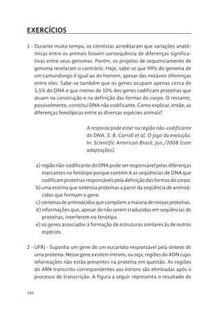 146
EXERCÍCIOS
1 - Durante muito tempo, os cientistas acreditaram que variações anatô-
micas entre os animais fossem consequência de diferenças significa-
tivas entre seus genomas. Porém, os projetos de sequenciamento de
genoma revelaram o contrário. Hoje, sabe-se que 99% do genoma de
um camundongo é igual ao do homem, apesar das notáveis diferenças
entre eles. Sabe-se também que os genes ocupam apenas cerca de
1,5% do DNA e que menos de 10% dos genes codificam proteínas que
atuam na construção e na definição das formas do corpo. O restante,
possivelmente, constitui DNA não codificante. Como explicar, então, as
diferenças fenotípicas entre as diversas espécies animais?
A resposta pode estar na região não-codificante
do DNA. S. B. Carroll et al. O jogo da evolução.
In: Scientific American Brasil, jun./2008 (com
adaptações).
a) região não-codificante do DNA pode ser responsável pelas diferenças
marcantes no fenótipo porque contém A as seqüências de DNA que
codificam proteínas responsáveis pela definição das formas do corpo.
b) uma enzima que sintetiza proteínas a partir da seqüência de aminoá-
cidos que formam o gene.
c) centenas de aminoácidos que compõem a maioria de nossas proteínas.
d) informações que, apesar de não serem traduzidas em seqüências de
proteínas, interferem no fenótipo.
e) os genes associados à formação de estruturas similares às de outras
espécies.
2 - UFRJ - Suponha um gene de um eucarioto responsável pela síntese de
uma proteína. Nesse gene existem íntrons, ou seja, regiões do ADN cujas
informações não estão presentes na proteína em questão. As regiões
do ARN transcrito correspondentes aos íntrons são eliminadas após o
processo de transcrição. A figura a seguir representa o resultado de
 