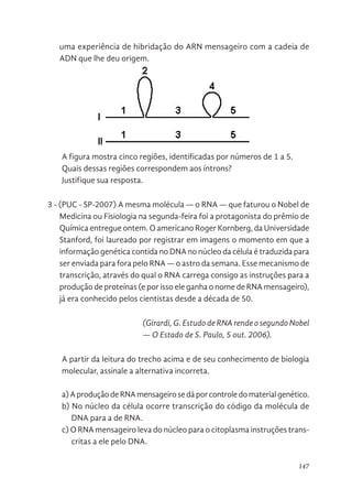 147
uma experiência de hibridação do ARN mensageiro com a cadeia de
ADN que lhe deu origem.
A figura mostra cinco regiões, identificadas por números de 1 a 5.
Quais dessas regiões correspondem aos íntrons?
Justifique sua resposta.
3 - (PUC - SP-2007) A mesma molécula — o RNA — que faturou o Nobel de
Medicina ou Fisiologia na segunda-feira foi a protagonista do prêmio de
Química entregue ontem. O americano Roger Kornberg, da Universidade
Stanford, foi laureado por registrar em imagens o momento em que a
informação genética contida no DNA no núcleo da célula é traduzida para
ser enviada para fora pelo RNA — o astro da semana. Esse mecanismo de
transcrição, através do qual o RNA carrega consigo as instruções para a
produção de proteínas (e por isso ele ganha o nome de RNA mensageiro),
já era conhecido pelos cientistas desde a década de 50.
(Girardi, G. Estudo de RNA rende o segundo Nobel
— O Estado de S. Paulo, 5 out. 2006).
A partir da leitura do trecho acima e de seu conhecimento de biologia
molecular, assinale a alternativa incorreta.
a)AproduçãodeRNAmensageirosedáporcontroledomaterialgenético.
b) No núcleo da célula ocorre transcrição do código da molécula de
DNA para a de RNA.
c) O RNA mensageiro leva do núcleo para o citoplasma instruções trans-
critas a ele pelo DNA.
processo de transcrição. A figura a seguir representa o resultado de uma
experiência de hibridação do ARN mensageiro com a cadeia de ADN que
lhe deu origem.
A figura mostra cinco regiões, identificadas por números de 1 a 5.
Quais dessas regiões correspondem aos íntrons?
Justifique sua resposta.
3 - (PUC - SP-2007) A mesma molécula — o RNA — que faturou o Nobel de
Medicina ou Fisiologia na segunda-feira foi a protagonista do prêmio de
Química entregue ontem. O americano Roger Kornberg, da Universidade
Stanford, foi laureado por registrar em imagens o momento em que a
informação genética contida no DNA no núcleo da célula é traduzida para
ser enviada para fora pelo RNA — o astro da semana. Esse mecanismo de
transcrição, através do qual o RNA carrega consigo as instruções para a
produção de proteínas (e por isso ele ganha o nome de RNA mensageiro),
já era conhecido pelos cientistas desde a década de 50.
(Girardi, G. Estudo de RNA rende o segundo Nobel — O Estado de S.
Paulo, 5 out. 2006).
A partir da leitura do trecho acima e de seu conhecimento de biologia
molecular, assinale a alternativa incorreta.
a) A produção de RNA mensageiro se dá por controle do material genético.
 