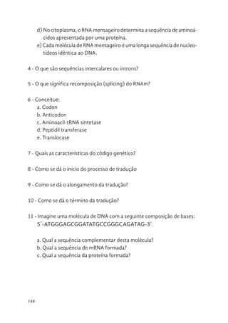 148
d) No citoplasma, o RNA mensageiro determina a sequência de aminoá-
cidos apresentada por uma proteína.
e) Cada molécula de RNA mensageiro é uma longa sequência de nucleo-
tídeos idêntica ao DNA.
4 - O que são sequências intercalares ou íntrons?
5 - O que significa recomposição (splicing) do RNAm?
6 - Conceitue:
a. Codon
b. Anticodon
c. Aminoacil-tRNA sintetase
d. Peptidil transferase
e. Translocase
7 - Quais as características do código genético?
8 - Como se dá o início do processo de tradução
9 - Como se dá o alongamento da tradução?
10 - Como se dá o término da tradução?
11 - Imagine uma molécula de DNA com a seguinte composição de bases:
5´-ATGGGAGCGGATATGCCGGGCAGATAG-3´
a. Qual a sequência complementar desta molécula?
b. Qual a sequência de mRNA formada?
c. Qual a sequência da proteína formada?
 