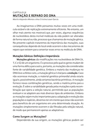 149
CAPÍTULO IX
MUTAÇÃO E REPARO DO DNA
Martín Alejandro Montes e Ana Cristina Lauer Garcia
Ao imaginarmos o DNA pensamos muitas vezes em uma molé-
cula estável e de replicação extremamente eficiente. No entanto, um
olhar mais atento nos mostrará que, por vezes, algumas sequências
de nucleotídeos desta incrível molécula da vida podem ser alteradas
de forma natural ou não, processo que chamamos de mutação gênica.
No presente capítulo trataremos da importância das mutações, suas
consequências dependo do local onde ocorrem e dos mecanismos de
reparo que existem para consertar esses erros na molécula de DNA.
Mutações Gênicas: Definição e Importância
Mutações gênicas são modificações nos nucleotídeos de DNA (A,
T, C e G) de um organismo. É o processo pelo qual os genes mudam de
uma forma alélica para outra, portanto, as mutações são consideradas
fonte de variabilidade genética. Embora a maioria das mudanças no
DNA leve a efeitos ruins, a mutação gênica é vital para a evolução. Caso
não ocorresse mutação, o material genético primordial ainda estaria
igual e, possivelmente, ainda seriamos bactérias primitivas. A mutação
fornece novas combinações genéticas, sendo a matéria prima para a
evolução. É sobre a variabilidade gerada pelas mutações e pela recom-
binação que opera a seleção natural, permitindo que as populações
evoluam e se adaptem aos mais diversos tipos de ambientes. Embora
as mutações sejam muito importantes para a adaptação e evolução das
populações e espécies, devemos ter em mente que estas não ocorrem
para beneficio de um organismo em uma determinada situação. As
mutações simplesmente ocorrem e são filtradas pela seleção natural,
de modo que permanecem apenas as adaptativas.
Como Surgem as Mutações?
Dependendo da sua origem, as mutações gênicas podem ser
 