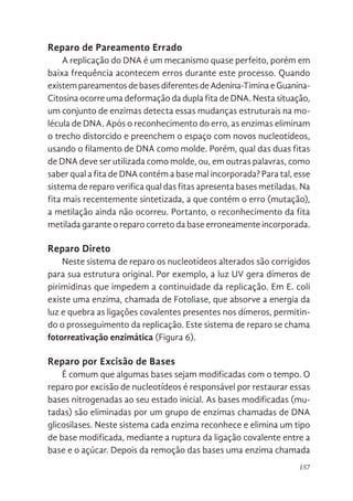 157
Reparo de Pareamento Errado
A replicação do DNA é um mecanismo quase perfeito, porém em
baixa frequência acontecem erros durante este processo. Quando
existempareamentosdebasesdiferentesdeAdenina-TiminaeGuanina-
Citosina ocorre uma deformação da dupla fita de DNA. Nesta situação,
um conjunto de enzimas detecta essas mudanças estruturais na mo-
lécula de DNA. Após o reconhecimento do erro, as enzimas eliminam
o trecho distorcido e preenchem o espaço com novos nucleotídeos,
usando o filamento de DNA como molde. Porém, qual das duas fitas
de DNA deve ser utilizada como molde, ou, em outras palavras, como
saber qual a fita de DNA contém a base mal incorporada? Para tal, esse
sistema de reparo verifica qual das fitas apresenta bases metiladas. Na
fita mais recentemente sintetizada, a que contém o erro (mutação),
a metilação ainda não ocorreu. Portanto, o reconhecimento da fita
metilada garante o reparo correto da base erroneamente incorporada.
Reparo Direto
Neste sistema de reparo os nucleotídeos alterados são corrigidos
para sua estrutura original. Por exemplo, a luz UV gera dímeros de
pirimidinas que impedem a continuidade da replicação. Em E. coli
existe uma enzima, chamada de Fotoliase, que absorve a energia da
luz e quebra as ligações covalentes presentes nos dímeros, permitin-
do o prosseguimento da replicação. Este sistema de reparo se chama
fotorreativação enzimática (Figura 6).
Reparo por Excisão de Bases
É comum que algumas bases sejam modificadas com o tempo. O
reparo por excisão de nucleotídeos é responsável por restaurar essas
bases nitrogenadas ao seu estado inicial. As bases modificadas (mu-
tadas) são eliminadas por um grupo de enzimas chamadas de DNA
glicosilases. Neste sistema cada enzima reconhece e elimina um tipo
de base modificada, mediante a ruptura da ligação covalente entre a
base e o açúcar. Depois da remoção das bases uma enzima chamada
 