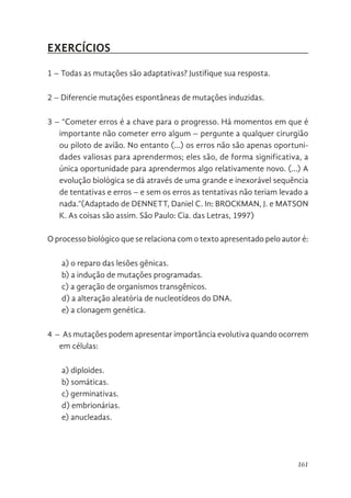 161
EXERCÍCIOS
1 – Todas as mutações são adaptativas? Justifique sua resposta.
2 – Diferencie mutações espontâneas de mutações induzidas.
3 – “Cometer erros é a chave para o progresso. Há momentos em que é
importante não cometer erro algum – pergunte a qualquer cirurgião
ou piloto de avião. No entanto (…) os erros não são apenas oportuni-
dades valiosas para aprendermos; eles são, de forma significativa, a
única oportunidade para aprendermos algo relativamente novo. (…) A
evolução biológica se dá através de uma grande e inexorável sequência
de tentativas e erros – e sem os erros as tentativas não teriam levado a
nada.”(Adaptado de DENNETT, Daniel C. In: BROCKMAN, J. e MATSON
K. As coisas são assim. São Paulo: Cia. das Letras, 1997)
O processo biológico que se relaciona com o texto apresentado pelo autor é:
a) o reparo das lesões gênicas.
b) a indução de mutações programadas.
c) a geração de organismos transgênicos.
d) a alteração aleatória de nucleotídeos do DNA.
e) a clonagem genética.
4 – As mutações podem apresentar importância evolutiva quando ocorrem
em células:
a) diploides.
b) somáticas.
c) germinativas.
d) embrionárias.
e) anucleadas.
 