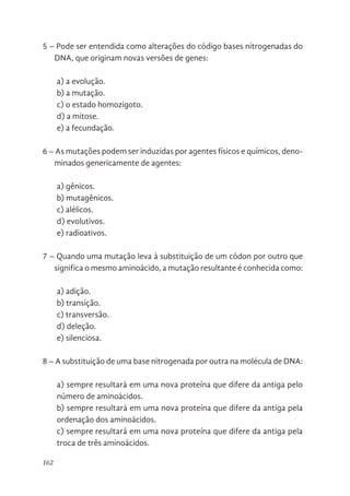 162
5 – Pode ser entendida como alterações do código bases nitrogenadas do
DNA, que originam novas versões de genes:
a) a evolução.
b) a mutação.
c) o estado homozigoto.
d) a mitose.
e) a fecundação.
6 – As mutações podem ser induzidas por agentes físicos e químicos, deno-
minados genericamente de agentes:
a) gênicos.
b) mutagênicos.
c) alélicos.
d) evolutivos.
e) radioativos.
7 – Quando uma mutação leva à substituição de um códon por outro que
significa o mesmo aminoácido, a mutação resultante é conhecida como:
a) adição.
b) transição.
c) transversão.
d) deleção.
e) silenciosa.
8 – A substituição de uma base nitrogenada por outra na molécula de DNA:
a) sempre resultará em uma nova proteína que difere da antiga pelo
número de aminoácidos.
b) sempre resultará em uma nova proteína que difere da antiga pela
ordenação dos aminoácidos.
c) sempre resultará em uma nova proteína que difere da antiga pela
troca de três aminoácidos.
 