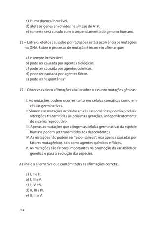 164
c) é uma doença incurável.
d) afeta os genes envolvidos na síntese de ATP.
e) somente será curado com o sequenciamento do genoma humano.
11 – Entre os efeitos causados por radiações está a ocorrência de mutações
no DNA. Sobre o processo de mutação é incorreto afirmar que:
a) é sempre irreversível.
b) pode ser causada por agentes biológicos.
c) pode ser causada por agentes químicos.
d) pode ser causada por agentes físicos.
e) pode ser “espontânea”
12 – Observe as cinco afirmações abaixo sobre o assunto mutações gênicas:
I. As mutações podem ocorrer tanto em células somáticas como em
células germinativas.
II. Somente as mutações ocorridas em células somáticas poderão produzir
alterações transmitidas às próximas gerações, independentemente
do sistema reprodutivo.
III. Apenas as mutações que atingem as células germinativas da espécie
humana podem ser transmitidas aos descendentes.
IV. As mutações não podem ser “espontâneas”, mas apenas causadas por
fatores mutagênicos, tais como agentes químicos e físicos.
V. As mutações são fatores importantes na promoção da variabilidade
genética e para a evolução das espécies.
Assinale a alternativa que contém todas as afirmações corretas.
a) I, II e III.
b) I, III e V.
c) I, IV e V.
d) II, III e IV.
e) II, III e V.
 