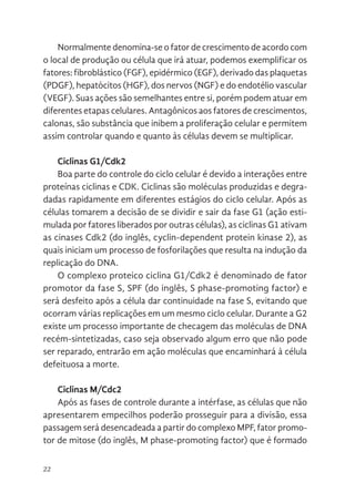22
Normalmente denomina-se o fator de crescimento de acordo com
o local de produção ou célula que irá atuar, podemos exemplificar os
fatores: fibroblástico (FGF), epidérmico (EGF), derivado das plaquetas
(PDGF), hepatócitos (HGF), dos nervos (NGF) e do endotélio vascular
(VEGF). Suas ações são semelhantes entre si, porém podem atuar em
diferentes etapas celulares. Antagônicos aos fatores de crescimentos,
calonas, são substância que inibem a proliferação celular e permitem
assim controlar quando e quanto às células devem se multiplicar.
Ciclinas G1/Cdk2
Boa parte do controle do ciclo celular é devido a interações entre
proteínas ciclinas e CDK. Ciclinas são moléculas produzidas e degra-
dadas rapidamente em diferentes estágios do ciclo celular. Após as
células tomarem a decisão de se dividir e sair da fase G1 (ação esti-
mulada por fatores liberados por outras células), as ciclinas G1 ativam
as cinases Cdk2 (do inglês, cyclin-dependent protein kinase 2), as
quais iniciam um processo de fosforilações que resulta na indução da
replicação do DNA.
O complexo proteico ciclina G1/Cdk2 é denominado de fator
promotor da fase S, SPF (do inglês, S phase-promoting factor) e
será desfeito após a célula dar continuidade na fase S, evitando que
ocorram várias replicações em um mesmo ciclo celular. Durante a G2
existe um processo importante de checagem das moléculas de DNA
recém-sintetizadas, caso seja observado algum erro que não pode
ser reparado, entrarão em ação moléculas que encaminhará à célula
defeituosa a morte.
Ciclinas M/Cdc2
Após as fases de controle durante a intérfase, as células que não
apresentarem empecilhos poderão prosseguir para a divisão, essa
passagem será desencadeada a partir do complexo MPF, fator promo-
tor de mitose (do inglês, M phase-promoting factor) que é formado
 