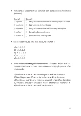 25
4 – Relacione as fases meióticas (coluna I) com os respectivos fenômenos
(coluna II):
Coluna I Coluna II
1) zigóteno ( ) Migração dos cromossomos homólogos para os polos
2) paquíteno ( ) pareamento dos homólogos
3) diplóteno ( ) migração dos cromossomos irmãos para os polos.
4) anáfase I ( ) visualização dos quiasmas.
5) anáfase II ( ) ocorrência do crossing-over
A sequência correta, de cima para baixo, na coluna II é
a) 4, 1, 2, 3, 5
b) 4, 1, 5, 2, 3
c) 4, 1, 5, 3, 2
d) 4, 1, 3, 2, 5
e) 4, 2, 5, 1, 3
5 – Uma evidente diferença existente entre a anáfase da mitose e as aná-
fases I e II da meiose é que os cromossomos em migração para os pólos
celulares são:
a) irmãos nas anáfases I e II e homólogos na anáfase da mitose.
b) homólogos nas anáfases I e II e irmãos na anáfase da mitose.
c) homólogos na anáfase I e irmãos na anáfase II e na anáfase da mitose.
d) irmãos na anáfase I e anáfase da mitose e homólogos na anáfase II.
e) irmãos nas anáfases I e II e anáfase da mitose.
 