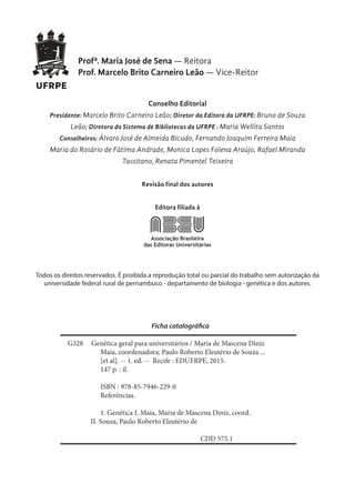 Profª. Maria José de Sena — Reitora
Prof. Marcelo Brito Carneiro Leão — Vice-Reitor
Conselho Editorial
Presidente: Marcelo Brito Carneiro Leão; Diretor da Editora da UFRPE: Bruno de Souza
Leão; Diretora do Sistema de Bibliotecas da UFRPE : Maria Wellita Santos
Conselheiros: Álvaro José de Almeida Bicudo, Fernando Joaquim Ferreira Maia
Maria do Rosário de Fátima Andrade, Monica Lopes Folena Araújo, Rafael Miranda
Tassitano, Renata Pimentel Teixeira
Revisão final dos autores
Editora filiada à
Positivo e negativo
Manual de Identidade Visual ABEU 07
Todos os direitos reservados. É proibida a reprodução total ou parcial do trabalho sem autorização da
universidade federal rural de pernambuco - departamento de biologia - genética e dos autores.
Ficha catalográfica
G328 Genética geral para universitários / Maria de Mascena Diniz
Maia, coordenadora; Paulo Roberto Eleutério de Souza ...
[et al]. -- 1. ed. -- Recife : EDUFRPE, 2015.
147 p. : il.
ISBN : 978-85-7946-229-0
Referências.
1. Genética I. Maia, Maria de Mascena Diniz, coord.
II. Souza, Paulo Roberto Eleutério de
CDD 575.1
 