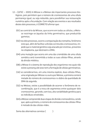 29
12 – (UFSC – 2005) A Mitose e a Meiose são importantes processos bio-
lógicos, pois permitem que o número de cromossomos de uma célula
permaneça igual, ou seja reduzido, para possibilitar sua restauração
numérica após a fecundação. Com relação aos eventos e aos resultados
destes dois processos, é CORRETO afirmar que:
(01) ao contrário da Mitose, que ocorre em todas as células, a Meio-
se restringe-se àquelas da linha germinativa, que produzirão
gametas.
(02) nos dois processos, ocorre a compactação da cromatina, fenômeno
este que, além de facilitar a divisão correta dos cromossomos, im-
pede que o material genético seja atacado por enzimas, presentes
no citoplasma, que destroem o DNA.
(04) uma mutação que ocorra em uma das cromátides de uma célula
somática será transmitida a todas as suas células-filhas, através
da divisão mitótica.
(08) a Mitose é o sistema de reprodução dos organismos nos quais não
existe a presença de sexo nem a formação de células germinativas.
(16) se considerarmos, em uma mesma espécie, duas células-filhas,
uma originada por Mitose e a outra por Meiose, a primeira conterá
metade do número de cromossomos e o dobro da quantidade de
DNA da segunda.
(32) na Meiose, existe a possibilidade de ocorrer o fenômeno de re-
combinação, que é a troca de segmentos entre quaisquer dois
cromossomos, gerando, com isso, alta variabilidade genética para
os indivíduos envolvidos.
(64) a Meiose compreende duas etapas de divisão cromossômica, sendo
que, após a primeira, o número de cromossomos das células-filhas
é metade do das células-mães.
Soma das alternativas corretas ( )
 