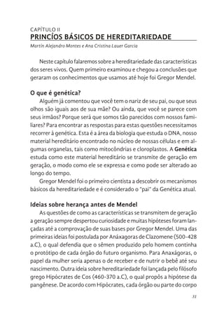 31
CAPÍTULO II
PRINCÍOS BÁSICOS DE HEREDITARIEDADE
Martín Alejandro Montes e Ana Cristina Lauer Garcia
Nestecapítulofalaremossobreahereditariedadedascaracterísticas
dos seres vivos. Quem primeiro examinou e chegou a conclusões que
geraram os conhecimentos que usamos até hoje foi Gregor Mendel.
O que é genética?
Alguém já comentou que você tem o nariz de seu pai, ou que seus
olhos são iguais aos de sua mãe? Ou ainda, que você se parece com
seus irmãos? Porque será que somos tão parecidos com nossos fami-
liares? Para encontrar as respostas para estas questões necessitamos
recorrer à genética. Esta é a área da biologia que estuda o DNA, nosso
material hereditário encontrado no núcleo de nossas células e em al-
gumas organelas, tais como mitocôndrias e cloroplastos. A Genética
estuda como este material hereditário se transmite de geração em
geração, o modo como ele se expressa e como pode ser alterado ao
longo do tempo.
Gregor Mendel foi o primeiro cientista a descobrir os mecanismos
básicos da hereditariedade e é considerado o “pai” da Genética atual.
Ideias sobre herança antes de Mendel
As questões de como as características se transmitem de geração
a geração sempre despertou curiosidade e muitas hipóteses foram lan-
çadas até a comprovação de suas bases por Gregor Mendel. Uma das
primeiras ideias foi postulada por Anáxagoras de Clazomene (500-428
a.C), o qual defendia que o sêmen produzido pelo homem continha
o protótipo de cada órgão do futuro organismo. Para Anaxágoras, o
papel da mulher seria apenas o de receber e de nutrir o bebê até seu
nascimento. Outra ideia sobre hereditariedade foi lançada pelo filósofo
grego Hipócrates de Cos (460-370 a.C), o qual propôs a hipótese da
pangênese. De acordo com Hipócrates, cada órgão ou parte do corpo
 