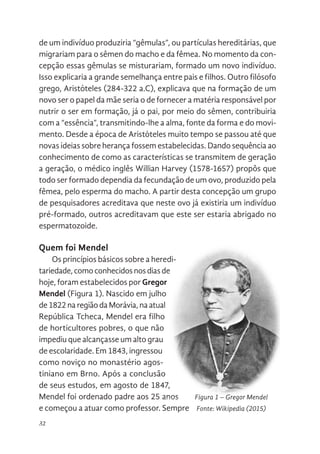 32
de um indivíduo produziria “gêmulas”, ou partículas hereditárias, que
migrariam para o sêmen do macho e da fêmea. No momento da con-
cepção essas gêmulas se misturariam, formado um novo indivíduo.
Isso explicaria a grande semelhança entre pais e filhos. Outro filósofo
grego, Aristóteles (284-322 a.C), explicava que na formação de um
novo ser o papel da mãe seria o de fornecer a matéria responsável por
nutrir o ser em formação, já o pai, por meio do sêmen, contribuiria
com a “essência”, transmitindo-lhe a alma, fonte da forma e do movi-
mento. Desde a época de Aristóteles muito tempo se passou até que
novas ideias sobre herança fossem estabelecidas. Dando sequência ao
conhecimento de como as características se transmitem de geração
a geração, o médico inglês Willian Harvey (1578-1657) propôs que
todo ser formado dependia da fecundação de um ovo, produzido pela
fêmea, pelo esperma do macho. A partir desta concepção um grupo
de pesquisadores acreditava que neste ovo já existiria um indivíduo
pré-formado, outros acreditavam que este ser estaria abrigado no
espermatozoide.
Quem foi Mendel
Os princípios básicos sobre a heredi-
tariedade,comoconhecidosnosdiasde
hoje, foram estabelecidos por Gregor
Mendel (Figura 1). Nascido em julho
de 1822 na região da Morávia, na atual
República Tcheca, Mendel era filho
de horticultores pobres, o que não
impediu que alcançasse um alto grau
de escolaridade. Em 1843, ingressou
como noviço no monastério agos-
tiniano em Brno. Após a conclusão
de seus estudos, em agosto de 1847,
Mendel foi ordenado padre aos 25 anos
e começou a atuar como professor. Sempre
ão essas gêmulas se misturariam, formado um novo indivíduo. Isso
a a grande semelhança entre pais e filhos. Outro filósofo grego,
es (284-322 a.C), explicava que na formação de um novo ser o papel
seria o de fornecer a matéria responsável por nutrir o ser em formação,
por meio do sêmen, contribuiria com a “essência”, transmitindo-lhe a
nte da forma e do movimento. Desde a época de Aristóteles muito
e passou até que novas ideias sobre herança fossem estabelecidas.
equência ao conhecimento de como as características se transmitem
ção a geração, o médico inglês Willian Harvey (1578-1657) propôs que
formado dependia da fecundação de um ovo, produzido pela fêmea,
erma do macho. A partir desta concepção um grupo de pesquisadores
va que neste ovo já existiria um indivíduo pré-formado, outros
vam que este ser estaria abrigado no espermatozoide.
FOI MENDEL
s princípios básicos sobre a
riedade, como conhecidos nos dias de
am estabelecidos por Gregor Mendel
1). Nascido em julho de 1822 na região
via, na atual República Tcheca, Mendel
o de horticultores pobres, o que não
que alcançasse um alto grau de
dade. Em 1843, ingressou como noviço
astério agostiniano em Brno. Após a
ão de seus estudos, em agosto de
endel foi ordenado padre aos 25 anos
çou a atuar como professor. Sempre
Figura 1. Gregor Mendel
Fonte: Wikipedia (2015)
https://en.wikipedia.org/wiki/File:Gregor_
Mendel_oval.jpg
Figura 1 – Gregor Mendel
Fonte: Wikipedia (2015)
 