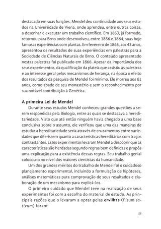 33
destacado em suas funções, Mendel deu continuidade aos seus estu-
dos na Universidade de Viena, onde aprendeu, entre outras coisas,
a desenhar e executar um trabalho científico. Em 1853, já formado,
retornou para Brno onde desenvolveu, entre 1856 e 1864, suas hoje
famosas experiências com plantas. Em fevereiro de 1865, aos 43 anos,
apresentou os resultados de suas experiências em palestras para a
Sociedade de Ciências Naturais de Brno. O conteúdo apresentado
nestas palestras foi publicado em 1866. Apesar da importância dos
seus experimentos, da qualificação da plateia que assistiu às palestras
e ao interesse geral pelos mecanismos de herança, na época o efeito
dos resultados da pesquisa de Mendel foi mínimo. Ele morreu aos 61
anos, como abade de seu monastério e sem o reconhecimento por
sua notável contribuição à Genética.
A primeira Lei de Mendel
Durante seus estudos Mendel conheceu grandes questões a se-
rem respondidas pela Biologia, entre as quais se destacava a heredi-
tariedade. Visto que até então ninguém havia chegado a uma base
conclusiva sobre o assunto, ele verificou que uma das maneiras de
estudar a hereditariedade seria através de cruzamentos entre varie-
dades que diferissem quanto a características hereditárias com traços
contrastantes. Esses experimentos levaram Mendel a descobrir que as
características são herdadas segundo regras bem definidas e propôs
uma explicação para a existência dessas regras. Seu trabalho genial
colocou-o no nível dos maiores cientistas da humanidade.
Um dos grandes méritos do trabalho de Mendel foi o cuidadoso
planejamento experimental, incluindo a formulação de hipóteses,
análises matemáticas para comprovação de seus resultados e ela-
boração de um mecanismo para explicá-los.
O primeiro cuidado que Mendel teve na realização de seus
experimentos foi com a escolha do material de estudo. As prin-
cipais razões que o levaram a optar pelas ervilhas (Pisum sa-
tivum) foram:
 