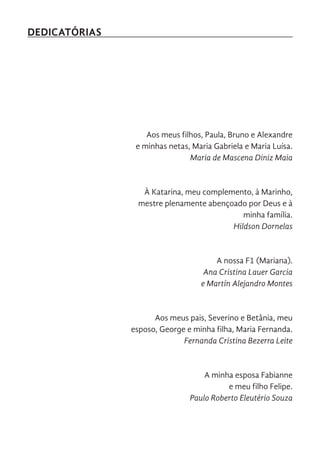 DEDICATÓRIAS
Aos meus filhos, Paula, Bruno e Alexandre
e minhas netas, Maria Gabriela e Maria Luísa.
Maria de Mascena Diniz Maia
À Katarina, meu complemento, à Marinho,
mestre plenamente abençoado por Deus e à
minha família.
Hildson Dornelas
A nossa F1 (Mariana).
Ana Cristina Lauer Garcia
e Martín Alejandro Montes
Aos meus pais, Severino e Betânia, meu
esposo, George e minha filha, Maria Fernanda.
Fernanda Cristina Bezerra Leite
A minha esposa Fabianne
e meu filho Felipe.
Paulo Roberto Eleutério Souza
 