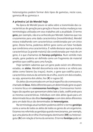 39
heterozigotos podem formar dois tipos de gametas, neste caso,
gametas R ou gametas r.
A primeira Lei de Mendel hoje
Na época de Mendel pouco se sabia sobre a transmissão das ca-
racterísticas de geração para geração e houve muitas mudanças nas
terminologias utilizadas em seus trabalhos até a atualidade. O termo
gene, por exemplo, não era conhecido por Mendel. Sabemos que nos
cruzamentos para uma dada característica (monohíbridos), Mendel
estava trabalhando com características condicionadas por um único
gene. Desta forma, podemos definir gene como um fator herdado
que condiciona uma característica. É valido destacar aqui que muitas
características (a grande maioria) são condicionadas por mais de um
gene, é o que chamamos de herança poligênica. Num sentido mais
amplo, gene poderia ser definido como um fragmento de material
genético que codifica para uma função.
Hoje também sabemos que um gene pode existir em diferentes
estados, os alelos. Mendel desconhecia este termo e se referia aos
alelos como fatores (ou traços). Assim, o gene que codifica para a
característica textura da semente da ervilha, ocorre em dois estados,
ou seja, apresenta dois alelos, liso (R) e rugoso (r).
Os alelos são encontrados em um local específico do cromossomo,
chamadodelócus.Alelosdiferentesparaumdeterminadogeneocupam
o mesmo lócus em cromossomos homólogos. Cromossomos homó-
logos são aqueles que apresentam alelos lado a lado, codificando para
as mesmas características. Indivíduos com dois alelos iguais para um
determinado lócus são ditos homozigotos e com dois alelos diferentes
para um dado lócus são denominados de heterozigotos.
Na terminologia atual também podemos definir o termo genótipo
como a soma de todos os alelos de todos os genes de um organismo.
Estamosnosreferindoaogenótipoquandomencionamos,porexemplo,
que uma planta de ervilha é homozigota dominante (RR) ou heterozi-
gota (Rr) em relação à forma da semente. O termo fenótipo pode ser
 
