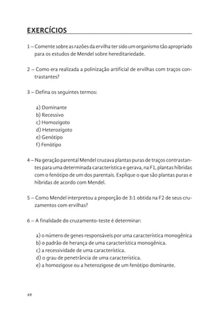 48
EXERCÍCIOS
1 – Comente sobre as razões da ervilha ter sido um organismo tão apropriado
para os estudos de Mendel sobre hereditariedade.
2 – Como era realizada a polinização artificial de ervilhas com traços con-
trastantes?
3 – Defina os seguintes termos:
a) Dominante
b) Recessivo
c) Homozigoto
d) Heterozigoto
e) Genótipo
f) Fenótipo
4 – Na geração parental Mendel cruzava plantas puras de traços contrastan-
tes para uma determinada característica e gerava, na F1, plantas híbridas
com o fenótipo de um dos parentais. Explique o que são plantas puras e
híbridas de acordo com Mendel.
5 – Como Mendel interpretou a proporção de 3:1 obtida na F2 de seus cru-
zamentos com ervilhas?
6 – A finalidade do cruzamento-teste é determinar:
a) o número de genes responsáveis por uma característica monogênica
b) o padrão de herança de uma característica monogênica.
c) a recessividade de uma característica.
d) o grau de penetrância de uma característica.
e) a homozigose ou a heterozigose de um fenótipo dominante.
 