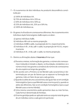 49
7 – O cruzamentos de dois indivíduos Aa produzirá descendência consti-
tuída por:
a) 100% de indivíduos AA.
b) 75% de indivíduos AA e 25% aa.
c) 50% de indivíduos AA e 50% aa.
d) 25% de indivíduos AA, 25% aa e 50% Aa.
e) 100% de indivíduos aa.
8 – Os genes A e B estão em cromossomos diferentes. No cruzamento entre
indivíduos duplo heterozigotos AaBb espera-se obter:
a) apenas indivíduos AaBb.
b) indivíduos AB e ab na mesma proporção.
c) indivíduos AABB e aabb, na proporção de 3:1, respectivamente.
d) indivíduos A-B-, A-bb, aaB- e aabb, na proporção de 9:3:3:1, respec-
tivamente
e) indivíduos A-B-, A-bb, aaB- e aabb, na mesma proporção.
9 – Dentre as afirmações abaixo é incorreto afirmar que:
a) Durante a meiose, na formação dos gametas, o número de cromosso-
mos é reduzido à metade e, depois, na fecundação, restabelece-se o
número inicial. Isto garante a constância do número de cromossomos
de uma espécie ao longo das gerações.
b) De acordo com a Primeira Lei de Mendel cada característica é de-
terminada por um par de fatores que se separam na formação dos
gametas, indo um fator do par para cada gameta.
c) Quando os alelos de uma característica são iguais fala-se em condição
heterozigótica (para a qual Mendel usava o termo puro) e, quando os
alelos são diferentes, fala-se em condição homozigótica (para a qual
Mendel usava o termo híbrido).
d) Uma mesma característica pode apresentar duas ou mais formas.
Cada forma é denominada de fenótipo.
e) O termo genótipo pode ser aplicado tanto ao conjunto total de genes
de um indivíduo como a cada gene em particular.
 