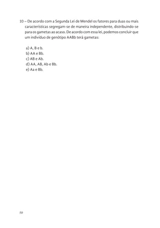 50
10 – De acordo com a Segunda Lei de Mendel os fatores para duas ou mais
características segregam-se de maneira independente, distribuindo-se
para os gametas ao acaso. De acordo com essa lei, podemos concluir que
um indivíduo de genótipo AABb terá gametas:
a) A, B e b.
b) AA e Bb.
c) AB e Ab.
d) AA, AB, Ab e Bb.
e) Aa e Bb.
 