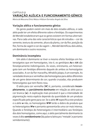 51
CAPÍTULO III
VARIAÇÃO ALÉLICA E FUNCIONAMENTO GÊNICO
Maria de Mascena Diniz Maia e Hildson Dornelas Angelo da Silva
Variação alélica e funcionamento gênico
Os genes podem existir em mais de dois estados alélicos, e cada
alelo pode ter um efeito diferente sobre o fenótipo. Os experimentos
de Mendel estabeleceram que os genes existem em formas alternati-
vas. Para cada uma das sete características que ele estudou – cor da
semente, textura da semente, altura da planta, cor da flor, posição da
flor, forma da vagem e cor da vagem –, Mendel identificou dois alelos,
um dominante e outro recessivo.
Dominância incompleta
Um alelo é dominante se tiver o mesmo efeito fenótipo em he-
terozigotos que em homozigotos, isto é, os genótipos Aa e AA são
fenotipicamente indistinguíveis. Às vezes, entretanto, um heterozi-
goto tem um fenótipo diferente daquele de ambos os homozigotos
associados. A cor da flor maravilha, Mirabilis jalapa, é um exemplo. As
variedades brancas e vermelhas são homozigotas para alelos diferentes
de um gene determinante de cor; quando cruzadas, elas produzem
heterozigotos que tem flores rosa.
O alelo para cor vermelha (W) é, portanto, considerado incom-
pletamente, ou parcialmente dominante em relação ao alelo para a
cor branca (w). A explicação mais provável é que a intensidade de
pigmentação nesta espécie depende da quantidade de um produto
especificado pelo gene para cor. Se o alelo W especifica este produto
e o alelo w não, os homozigotos WW terão o dobro do produto que
os heterozigotos Ww e portanto apresentarão uma cor mais intensa.
Quando o fenótipo do heterozigoto é intermediário aos fenótipos
dos dois homozigotos, como aqui, o alelo parcialmente dominante às
vezes é dito semidominante (da palavra latina pra “metade”,e portanto
semidominante).
 