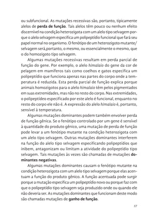 57
ou subfuncional. As mutações recessivas são, portanto, tipicamente
alelos de perda de função. Tais alelos têm pouco ou nenhum efeito
discernível na condição heterozigota com um alelo tipo selvagem por-
que o alelo selvagem especifica um polipeptídio funcional que fará seu
papel normal no organismo. O fenótipo de um heterozigoto mutante/
selvagem será,portanto, o mesmo, ou essencialmente o mesmo, que
o do homozigoto tipo selvagem.
Algumas mutações recessivas resultam em perda parcial de
função do gene. Por exemplo, o alelo himalaio do gene da cor de
pelagem em mamíferos tais como coelhos e gatos especifica um
polipeptídio que funciona apenas nas partes do corpo onde a tem-
peratura é reduzida. Esta perda parcial de função explica porque
animais homozigotos para o alelo himalaio têm pelos pigmentados
em suas extremidades, mas não no resto do corpo. Nas extremidades,
o polipeptídeo especificado por este alelo é funcional, enquanto no
resto do corpo ele não é. A expressão do alelo himalaio é, portanto,
sensível à temperatura.
Algumas mutações dominantes podem também envolver perda
de função gênica. Se o fenótipo controlado por um gene é sensível
à quantidade do produto gênico, uma mutação de perda de função
pode levar a um fenótipo mutante na condição heterozigota com
um alelo tipo selvagem. Outras mutações dominantes interferem
na função do alelo tipo selvagem especificando polipeptídios que
inibem, antagonizam ou limitam a atividade do polipeptídio tipo
selvagem. Tais mutações às vezes são chamadas de mutações do-
minantes negativas.
Algumas mutações dominantes causam o fenótipo mutante na
condição heterozigota com um alelo tipo selvagem porque elas acen-
tuam a função do produto gênico. A função acentuada pode surgir
porque a mutação especifica um polipeptídio novo ou porque faz com
que o polipeptídio tipo selvagem seja produzido onde ou quando ele
não deveria ser. As mutações dominantes que funcionam deste modo
são chamadas mutações de ganho de função.
 
