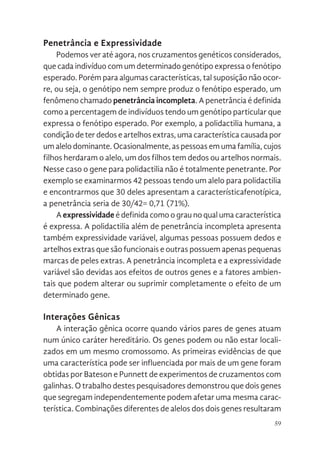 59
Penetrância e Expressividade
Podemos ver até agora, nos cruzamentos genéticos considerados,
que cada indivíduo com um determinado genótipo expressa o fenótipo
esperado. Porém para algumas características, tal suposição não ocor-
re, ou seja, o genótipo nem sempre produz o fenótipo esperado, um
fenômeno chamado penetrância incompleta. A penetrância é definida
como a percentagem de indivíduos tendo um genótipo particular que
expressa o fenótipo esperado. Por exemplo, a polidactilia humana, a
condição de ter dedos e artelhos extras, uma característica causada por
um alelo dominante. Ocasionalmente, as pessoas em uma família, cujos
filhos herdaram o alelo, um dos filhos tem dedos ou artelhos normais.
Nesse caso o gene para polidactilia não é totalmente penetrante. Por
exemplo se examinarmos 42 pessoas tendo um alelo para polidactilia
e encontrarmos que 30 deles apresentam a característicafenotípica,
a penetrância seria de 30/42= 0,71 (71%).
A expressividade é definida como o grau no qual uma característica
é expressa. A polidactilia além de penetrância incompleta apresenta
também expressividade variável, algumas pessoas possuem dedos e
artelhos extras que são funcionais e outras possuem apenas pequenas
marcas de peles extras. A penetrância incompleta e a expressividade
variável são devidas aos efeitos de outros genes e a fatores ambien-
tais que podem alterar ou suprimir completamente o efeito de um
determinado gene.
Interações Gênicas
A interação gênica ocorre quando vários pares de genes atuam
num único caráter hereditário. Os genes podem ou não estar locali-
zados em um mesmo cromossomo. As primeiras evidências de que
uma característica pode ser influenciada por mais de um gene foram
obtidas por Bateson e Punnett de experimentos de cruzamentos com
galinhas. O trabalho destes pesquisadores demonstrou que dois genes
que segregam independentemente podem afetar uma mesma carac-
terística. Combinações diferentes de alelos dos dois genes resultaram
 