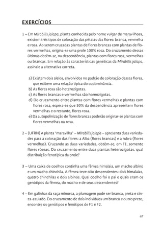 67
EXERCÍCIOS
1 – Em Mirabilis jalapa, planta conhecida pelo nome vulgar de maravilhosa,
existem três tipos de coloração das pétalas das flores: branca, vermelha
e rosa. Ao serem cruzadas plantas de flores brancas com plantas de flo-
res vermelhas, origina-se uma prole 100% rosa. Do cruzamento dessas
últimas obtêm-se, na descendência, plantas com flores rosa, vermelhas
ou brancas. Em relação às características genéticas da Mirabilis jalapa,
assinale a alternativa correta.
a) Existem dois alelos, envolvidos no padrão de coloração dessas flores,
que exibem uma relação típica do codominância.
b) As flores rosa são heterozigotas.
c) As flores brancas e vermelhas são homozigotas.
d) Do cruzamento entre plantas com flores vermelhas e plantas com
flores rosa, espera-se que 50% da descendência apresentem flores
vermelhas e o restante, flores rosa.
e) Da autopolinização de flores brancas poderão originar-se plantas com
flores vermelhas ou rosa.
2 – (UFRN) A planta “maravilha” – Mirabilis jalapa – apresenta duas varieda-
des para a coloração das flores: a Alba (flores brancas) e a rubra (flores
vermelhas). Cruzando as duas variedades, obtêm-se, em F1, somente
flores róseas. Do cruzamento entre duas plantas heterozigotas, qual
distribuição fenotípica da prole?
3 – Uma caixa de coelhos continha uma fêmea himalaia, um macho albino
e um macho chinchila. A fêmea teve oito descendentes: dois himalaias,
quatro chinchilas e dois albinos. Qual coelho foi o pai e quais eram os
genótipos da fêmea, do macho e de seus descendentes?
4 – Em galinhas da raça minorca, a plumagem pode ser branca, preta e cin-
za-azulado. Do cruzamento de dois indivíduos um branco e outro preto,
encontre os genótipos e fenótipos de F1 e F2.
 