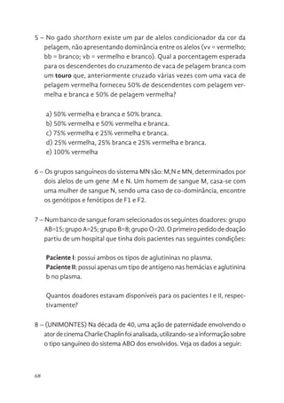 68
5 – No gado shorthorn existe um par de alelos condicionador da cor da
pelagem, não apresentando dominância entre os alelos (vv = vermelho;
bb = branco; vb = vermelho e branco). Qual a porcentagem esperada
para os descendentes do cruzamento de vaca de pelagem branca com
um touro que, anteriormente cruzado várias vezes com uma vaca de
pelagem vermelha forneceu 50% de descendentes com pelagem ver-
melha e branca e 50% de pelagem vermelha?
a) 50% vermelha e branca e 50% branca.
b) 50% vermelha e 50% vermelha e branca.
c) 75% vermelha e 25% vermelha e branca.
d) 25% vermelha, 25% branca e 25% vermelha e branca.
e) 100% vermelha
6 – Os grupos sanguíneos do sistema MN são: M,N e MN, determinados por
dois alelos de um gene :M e N. Um homem de sangue M, casa-se com
uma mulher de sangue N, sendo uma caso de co-dominância, encontre
os genótipos e fenótipos de F1 e F2.
7 – Num banco de sangue foram selecionados os seguintes doadores: grupo
AB=15; grupo A=25; grupo B=8; grupo O=20. O primeiro pedido de doação
partiu de um hospital que tinha dois pacientes nas seguintes condições:
Paciente I: possui ambos os tipos de aglutininas no plasma.
Paciente II: possui apenas um tipo de antígeno nas hemácias e aglutinina
b no plasma.
Quantos doadores estavam disponíveis para os pacientes I e II, respec-
tivamente?
8 – (UNIMONTES) Na década de 40, uma ação de paternidade envolvendo o
atordecinemaCharlieChaplinfoianalisada,utilizando-seainformaçãosobre
o tipo sanguíneo do sistema ABO dos envolvidos. Veja os dados a seguir:
 