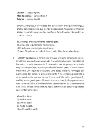 69
Chaplin – sangue tipo O
Mãe da criança – sangue tipo A
Criança – sangue tipo B
Embora, na época, o júri tivesse dito que Chaplin era o pai da criança, a
análise genética mostra que ele não o poderia ser. Analise as afirmativas
abaixo e assinale a que melhor justifica o fato de o ator não poder ser
o pai da criança.
a) A criança era seguramente heterozigota.
b) A mãe era seguramente homozigota.
c) Chaplin era homozigoto dominante.
d) Nem Chaplin nem a mãe tinham o alelo B herdado pela criança.
9 – (UNESP) Epistasia é o fenômeno em que um gene (chamado epistá-
tico) inibe a ação de outro que não é seu alelo (chamado hipostático).
Em ratos, o alelo dominante B determina cor de pelo acinzentada,
enquanto o genótipo homozigoto bb define cor preta. Em outro cro-
mossomo, um segundo lócus afeta uma etapa inicial na formação dos
pigmentos dos pelos. O alelo dominante A nesse lócus possibilita o
desenvolvimento normal da cor (como definido pelos genótipos B_
ou bb), mas o genótipo aa bloqueia toda a produção de pigmentos e o
rato torna-se albino. Considerando os descendentes do cruzamento de
dois ratos, ambos com genótipo AaBb, os filhotes de cor preta poderão
apresentar genótipos:
a) Aabb e AAbb.
b) Aabb e aabb.
c) AAbb e aabb.
d) AABB e Aabb.
e) aaBB, AaBB e aabb.
 