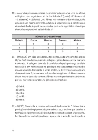 70
10 – A cor dos pelos nas cobaias é condicionada por uma série de alelos
múltiplos com a seguinte escala de dominância: C (preta) > C1 (marrom)
> C2 (creme) > c (albino). Uma fêmea marrom teve três ninhadas, cada
uma com um macho diferente. A tabela a seguir mostra a constituição
de cada ninhada. A partir desses dados, qual seria o genótipo e fenótipo
do macho responsável pela ninhada 2?
Número de Descendentes
Ninhada Pretos Marrons Cremes Albinos
1 5 3 0 2
2 0 4 2 2
3 0 5 0 4
11 – (FUVEST) Em cães labradores, dois genes, cada um com dois alelos
(B/b e E/e), condicionam as três pelagens típicas da raça: preta, marrom
e dourada. A pelagem dourada é condicionada pela presença do alelo
recessivo e em homozigose no genótipo. Os cães portadores de pelo
menos um alelo dominante E serão pretos, se tiverem pelo menos um
alelo dominante B; ou marrons, se forem homozigóticos bb. O cruzamento
de um macho dourado com uma fêmea marrom produziu descendentes
pretos, marrons e dourados. O genótipo do macho é:
a) Ee BB.
b) Ee Bb.
c) ee bb.
d) ee BB.
e) ee Bb.
12 – (UFRS) Na cebola, a presença de um alelo dominante C determina a
produção de bulbo pigmentado; em cebolas cc, a enzima que catalisa a
formação de pigmento não é produzida (cebolas brancas). Outro gene,
herdado de forma independente, apresenta o alelo B, que impede a
 