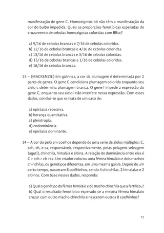 71
manifestação de gene C. Homozigotos bb não têm a manifestação da
cor do bulbo impedida. Quais as proporções fenotípicas esperadas do
cruzamento de cebolas homozigotas coloridas com BBcc?
a) 9/16 de cebolas brancas e 7/16 de cebolas coloridas.
b) 12/16 de cebolas brancas e 4/16 de cebolas coloridas.
c) 13/16 de cebolas brancas e 3/16 de cebolas coloridas.
d) 15/16 de cebolas brancas e 1/16 de cebolas coloridas.
e) 16/16 de cebolas brancas.
13 – (MACKENZIE) Em galinhas, a cor da plumagem é determinada por 2
pares de genes. O gene C condiciona plumagem colorida enquanto seu
alelo c determina plumagem branca. O gene I impede a expressão do
gene C, enquanto seu alelo i não interfere nessa expressão. Com esses
dados, conclui-se que se trata de um caso de:
a) epistasia recessiva.
b) herança quantitativa.
c) pleiotropia.
d) codominância.
e) epistasia dominante.
14 – A cor do pelo em coelhos depende de uma serie de alelos múltiplos: C,
cch, ch, e ca, responsáveis, respectivamente, pelas pelagens selvagem
(aguti), chinchila, himalaia e albina. A relação de dominância entre eles é
C > cch > ch >ca. Um criador colocou uma fêmea himalaio e dois machos
chinchilas, de genótipos diferentes, em uma mesma gaiola. Depois de um
certo tempo, nasceram 8 coelhinhos, sendo 4 chinchilas, 2 himalaias e 2
albinos. Com base nesses dados, responda:
a)Qualogenótipodafêmeahimalaioedomachochinchilaqueafertilizou?
b) Qual o resultado fenotípico esperado se a mesma fêmea himalaio
cruzar com outro macho chinchila e nascerem outros 8 coelhinhos?
 