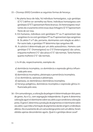 72
15 – (Vunesp-2005) Considere as seguintes formas de herança:
I. Na planta boca-de-leão, há indivíduos homozigotos, cujo genótipo
(CV
CV
) define cor vermelha nas flores. Indivíduos homozigotos com
genótipos (CB
CB
) apresentam flores brancas. Os heterozigotos resul-
tantes do cruzamento entre essas duas linhagens (CV
CB
)apresentam
flores de cor rosa.
II. Em humanos, indivíduos com genótipos IA
IA
ou IA
i apresentam tipo
sangüíneo A e os com genótipos IB
IB
ou IB
i apresentam tipo sangüíneo
B. Os alelos IA
e IB
são, portanto, dominantes com relação ao alelo i.
Por outro lado, o genótipo IA
IB
determina tipo sanguíneo AB.
III. A calvície é determinada por um alelo autossômico. Homens com
genótipo C1
C1
(homozigotos) ou C1
C2
(heterozigotos) são calvos,
enquanto mulheres C1
C1
são calvas e C1
C2
são normais. Tanto homens
quanto mulheres C2
C2
são normais.
I, II e III são, respectivamente, exemplos de:
a) dominância incompleta, co-dominância e expressão gênica influen-
ciada pelo sexo.
b) dominância incompleta, pleiotropia e penetrância incompleta.
c) co-dominância, epistasia e pleiotropia.
d) epistasia, co-dominância e dominância incompleta.
e) herança poligênica, dominância incompleta e expressão gênica in-
fluenciada pelo sexo.
16 – Em camundongos, a coloração da pelagem é determinada por dois pares
de genes, Aa e Cc, com segregação independente. O gene A determina
coloração aguti e é dominante sobre seu alelo a que condiciona coloração
preta. O gene C determina a produção de pigmentos e é dominante sobre
seu alelo c que inibe a formação de pigmentos dando origem a indivíduos
albinos. Do cruzamento de um camundongo preto com um albino, foram
obtidos apenas descendentes agutis. Qual é o genótipo desse casal?
 