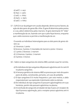 73
a) aaCC x aacc
b) Aacc x aaCc
c) aaCc x AAcc
d) AaCc x AaCc
e) aaCC x AAcc
17 – (UFU) A cor da pelagem em cavalos depende, dentre outros fatores, da
ação de dois pares de genes Bb e Ww. O gene B determina pelos pretos
e o seu alelo b determina pelos marrons. O gene dominante W “inibe”
a manifestação da cor, fazendo com que o pelo fique branco, enquanto
que o alelo recessivo w permite a manifestação da cor.
Cruzando-se indivíduos heterozigotos para os dois pares de genes ob-
tém-se:
a) 3 brancos: 1 preto
b) brancos: 3 pretos: 3 mesclados de marrom e preto: 1 branco
c) 1 preto: 2 brancos: 1 marrom
d) 12 brancos: 3 pretos: 1 marrom
e) 3 pretos: 1 branco
18 – Sobre os tipos sanguíneos do sistema ABO, assinale o que for correto.
a) Os indivíduos do tipo sanguíneo AB possuem aglutinina anti-A e anti-B
no plasma sanguíneo.
b) A herança genética do sistema ABO se processa por meio de quatro
pares de alelos, constituindo, portanto, um caso de polialelia.
c) O tipo sanguíneo O é muito frequente e, por este motivo, o alelo
responsável por sua expressão é dominante sobre os demais.
d) Os indivíduos do tipo sanguíneo O possuem aglutinogênios em suas
hemácias, porém não possuem aglutininas no plasma.
e) A transfusão de sangue de um doador do tipo A para um receptor do
tipo B provoca aglutinação, pois o receptor possui aglutinina anti-A
no plasma.
 