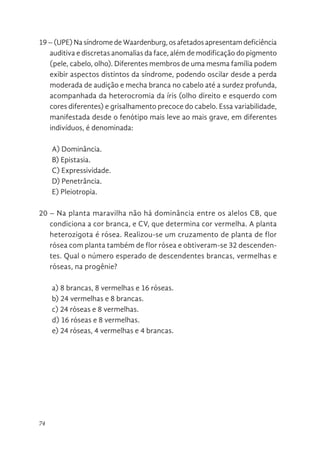 74
19 – (UPE) Na síndrome de Waardenburg, os afetados apresentam deficiência
auditiva e discretas anomalias da face, além de modificação do pigmento
(pele, cabelo, olho). Diferentes membros de uma mesma família podem
exibir aspectos distintos da síndrome, podendo oscilar desde a perda
moderada de audição e mecha branca no cabelo até a surdez profunda,
acompanhada da heterocromia da íris (olho direito e esquerdo com
cores diferentes) e grisalhamento precoce do cabelo. Essa variabilidade,
manifestada desde o fenótipo mais leve ao mais grave, em diferentes
indivíduos, é denominada:
A) Dominância.
B) Epistasia.
C) Expressividade.
D) Penetrância.
E) Pleiotropia.
20 – Na planta maravilha não há dominância entre os alelos CB, que
condiciona a cor branca, e CV, que determina cor vermelha. A planta
heterozigota é rósea. Realizou-se um cruzamento de planta de flor
rósea com planta também de flor rósea e obtiveram-se 32 descenden-
tes. Qual o número esperado de descendentes brancas, vermelhas e
róseas, na progênie?
a) 8 brancas, 8 vermelhas e 16 róseas.
b) 24 vermelhas e 8 brancas.
c) 24 róseas e 8 vermelhas.
d) 16 róseas e 8 vermelhas.
e) 24 róseas, 4 vermelhas e 4 brancas.
 