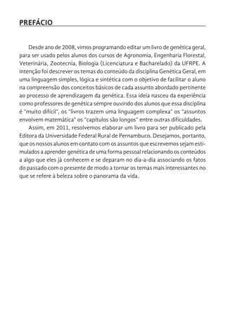 PREFÁCIO
Desde ano de 2008, vimos programando editar um livro de genética geral,
para ser usado pelos alunos dos cursos de Agronomia, Engenharia Florestal,
Veterinária, Zootecnia, Biologia (Licenciatura e Bacharelado) da UFRPE. A
intenção foi descrever os temas do conteúdo da disciplina Genética Geral, em
uma linguagem simples, lógica e sintética com o objetivo de facilitar o aluno
na compreensão dos conceitos básicos de cada assunto abordado pertinente
ao processo de aprendizagem da genética. Essa ideia nasceu da experiência
como professores de genética sempre ouvindo dos alunos que essa disciplina
é “muito difícil”, os “livros trazem uma linguagem complexa” os “assuntos
envolvem matemática” os “capítulos são longos” entre outras dificuldades.
Assim, em 2011, resolvemos elaborar um livro para ser publicado pela
Editora da Universidade Federal Rural de Pernambuco. Desejamos, portanto,
que os nossos alunos em contato com os assuntos que escrevemos sejam esti-
mulados a aprender genética de uma forma pessoal relacionando os conteúdos
a algo que eles já conhecem e se deparam no dia-a-dia associando os fatos
do passado com o presente de modo a tornar os temas mais interessantes no
que se refere à beleza sobre o panorama da vida.
 