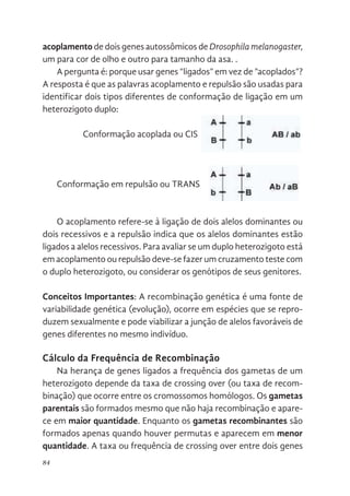 84
acoplamento de dois genes autossômicos de Drosophila melanogaster,
um para cor de olho e outro para tamanho da asa. .
A pergunta é: porque usar genes “ligados” em vez de ”acoplados”?
A resposta é que as palavras acoplamento e repulsão são usadas para
identificar dois tipos diferentes de conformação de ligação em um
heterozigoto duplo:
Conformação acoplada ou CIS
Conformação em repulsão ou TRANS
O acoplamento refere-se à ligação de dois alelos dominantes ou
dois recessivos e a repulsão indica que os alelos dominantes estão
ligados a alelos recessivos. Para avaliar se um duplo heterozigoto está
em acoplamento ou repulsão deve-se fazer um cruzamento teste com
o duplo heterozigoto, ou considerar os genótipos de seus genitores.
Conceitos Importantes: A recombinação genética é uma fonte de
variabilidade genética (evolução), ocorre em espécies que se repro-
duzem sexualmente e pode viabilizar a junção de alelos favoráveis de
genes diferentes no mesmo indivíduo.
Cálculo da Frequência de Recombinação
Na herança de genes ligados a frequência dos gametas de um
heterozigoto depende da taxa de crossing over (ou taxa de recom-
binação) que ocorre entre os cromossomos homólogos. Os gametas
parentais são formados mesmo que não haja recombinação e apare-
ce em maior quantidade. Enquanto os gametas recombinantes são
formados apenas quando houver permutas e aparecem em menor
quantidade. A taxa ou frequência de crossing over entre dois genes
que as palavras acoplamento e repulsão são usadas para identificar dois
os diferentes de conformação de ligação em um heterozigoto duplo:
onformação acoplada ou CIS
onformação em repulsão ou TRANS
O acoplamento refere-se à ligação de dois alelos dominantes ou dois
cessivos e a repulsão indica que os alelos dominantes estão ligados a alelos
cessivos. Para avaliar se um duplo heterozigoto está em acoplamento ou
pulsão deve-se fazer um cruzamento teste com o duplo heterozigoto, ou
nsiderar os genótipos de seus genitores.
onceitos Importantes
A recombinação genética é uma fonte de variabilidade genética
volução), ocorre em espécies que se reproduzem sexualmente e pode
abilizar a junção de alelos favoráveis de genes diferentes no mesmo
divíduo.
que as palavras acoplamento e repulsão são usadas para identificar dois
os diferentes de conformação de ligação em um heterozigoto duplo:
nformação acoplada ou CIS
nformação em repulsão ou TRANS
O acoplamento refere-se à ligação de dois alelos dominantes ou dois
cessivos e a repulsão indica que os alelos dominantes estão ligados a alelos
cessivos. Para avaliar se um duplo heterozigoto está em acoplamento ou
pulsão deve-se fazer um cruzamento teste com o duplo heterozigoto, ou
nsiderar os genótipos de seus genitores.
onceitos Importantes
A recombinação genética é uma fonte de variabilidade genética
volução), ocorre em espécies que se reproduzem sexualmente e pode
bilizar a junção de alelos favoráveis de genes diferentes no mesmo
divíduo.
 