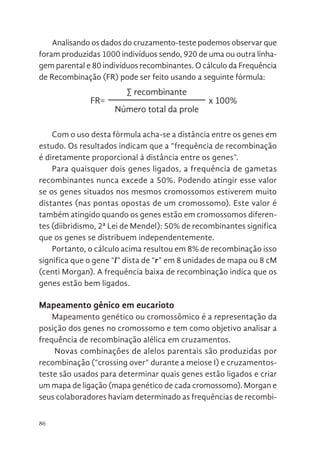 86
Analisando os dados do cruzamento-teste podemos observar que
foram produzidas 1000 indivíduos sendo, 920 de uma ou outra linha-
gem parental e 80 indivíduos recombinantes. O cálculo da Frequência
de Recombinação (FR) pode ser feito usando a seguinte fórmula:
FR=
∑ recombinante
x 100%
Número total da prole
Com o uso desta fórmula acha-se a distância entre os genes em
estudo. Os resultados indicam que a “frequência de recombinação
é diretamente proporcional à distância entre os genes”.
Para quaisquer dois genes ligados, a frequência de gametas
recombinantes nunca excede a 50%. Podendo atingir esse valor
se os genes situados nos mesmos cromossomos estiverem muito
distantes (nas pontas opostas de um cromossomo). Este valor é
também atingido quando os genes estão em cromossomos diferen-
tes (diibridismo, 2ª Lei de Mendel): 50% de recombinantes significa
que os genes se distribuem independentemente.
Portanto, o cálculo acima resultou em 8% de recombinação isso
significa que o gene “l” dista de “r” em 8 unidades de mapa ou 8 cM
(centi Morgan). A frequência baixa de recombinação indica que os
genes estão bem ligados.
Mapeamento gênico em eucarioto
Mapeamento genético ou cromossômico é a representação da
posição dos genes no cromossomo e tem como objetivo analisar a
frequência de recombinação alélica em cruzamentos.
Novas combinações de alelos parentais são produzidas por
recombinação (“crossing over” durante a meiose I) e cruzamentos-
teste são usados para determinar quais genes estão ligados e criar
um mapa de ligação (mapa genético de cada cromossomo). Morgan e
seus colaboradores haviam determinado as frequências de recombi-
 