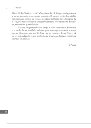 prefácio
Maria N. de Oliveira, Luci C. Watanabe e Ivo J. Riegler se dispuseram
a ler o manuscrito e apresentar sugestões. O mesmo preito de gratidão
estendemos à plêiade de colegas e amigos do Depto. de Matemática da
UFPR, que nos propiciaram uma convivência de crescimento na discipli-
na, em mais de quatro lustros.
Críticas e sugestões hão de surgir. E serão bem-vindas. Resta-nos
o consolo de ter envidado esforços para empregar utilmente o nosso
tempo. “A censura que nos for feita – se faz oportuno Souza Pinto – há
de ser mitigada pelo censor se ele chegar a ter consciência de nossa boa
vontade em acertar.”
O Autor
10
 