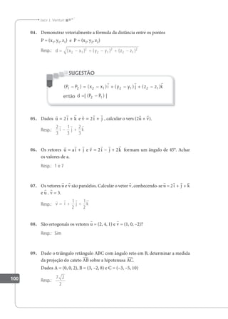 100
Jacir J. Venturi
04. Demonstrar vetorialmente a fórmula da distância entre os pontos
P = (x1, y1, z1) e P = (x2, y2, z2)
Resp.: d x x y y z z
= − + − + −
( ) ( ) ( )
2 1
2
2 1
2
2 1
2
( ) ( ) ( ) ( )
P P x x i y y j z z k
1 2 2 1 2 1 2 1
− = − + − + −
  
então d P P
= −
| ( ) |
2 1
SUGESTÃO
05. Dados
     
u i k v i j
= + = +
2 2
e , calcular o vers (2u + v).
Resp.:
2
3
1
3
2
3
  
i j k
− +
06. Os vetores
      
u ai j v i j k
= + = − +
e 2 2 formam um ângulo de 45°. Achar
os valores de a.
Resp.: 1 e 7
07. Os vetores u e v são paralelos. Calcular o vetor v, conhecendo-se u = 2i + j + k
e u . v = 3.
Resp.:
   
v i j k
= + +
1
2
1
2
08. São ortogonais os vetores u = (2, 4, 1) e v = (1, 0, –2)?
Resp.: Sim
09. Dado o triângulo retângulo ABC com ângulo reto em B, determinar a medida
da projeção do cateto AB sobre a hipotenusa AC.
Dados A = (0, 0, 2), B = (3, –2, 8) e C = (–3, –5, 10)
Resp.:
7 2
2
 