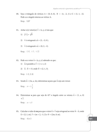 101
álgebra vetorial e geometria analítica
10. Seja o triângulo de vértices A = (0, 0, 0), B = (1, –2, 1) e C = (1, 1, –2).
Pede-se o ângulo interno ao vértice A.
Resp.: 120º
11. Achar o(s) vetor(es) v = (x, y, z) tais que:
1) | v | = 6
2) v é ortogonal a u = (3, –3, 0 );
3) v é ortogonal a w = (0, 2, –1).
Resp.: ( , , )
± ± ±
1 1 2
12. Pede-se o vetor u = (x, y, z) sabendo-se que:
1) u é paralelo a v = (–1, 1, 2)
2) u . w = 15, onde w = (2, 1, 3).
Resp.: (–3, 3, 6)
13. Sendo u = (2a, a, 2a), determinar a para que u seja um versor.
Resp.: a = ±
1
3
14. Determinar a para que seja de 45° o ângulo entre os vetores u = (1, a, 0)
e j .
Resp.: a = ±1
15. Calcular o valor de m para que o vetor u + v seja ortogonal ao vetor w – u, onde
u = (2, 1, m), v = (m + 2, –5, 2) e w = (2m, 8, m).
Resp.: –6 e 3
 