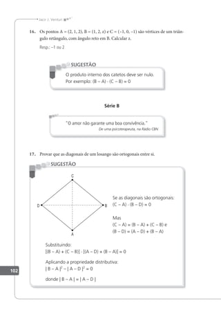 102
Jacir J. Venturi
16. Os pontos A = (2, 1, 2), B = (1, 2, z) e C = (–1, 0, –1) são vértices de um triân-
gulo retângulo, com ângulo reto em B. Calcular z.
Resp.: –1 ou 2
O produto interno dos catetos deve ser nulo.
Por exemplo: (B – A) · (C – B) = 0
SUGESTÃO
Série B
"O amor não garante uma boa convivência."
De uma psicoterapeuta, na Rádio CBN
17. Provar que as diagonais de um losango são ortogonais entre si.
Se as diagonais são ortogonais:
(C – A) · (B – D) = 0
Mas
(C – A) = (B – A) + (C – B) e
(B – D) = (A – D) + (B – A)
Substituindo:
[(B – A) + (C – B)] · [(A – D) + (B – A)] = 0
Aplicando a propriedade distributiva:
| B – A |2
– | A – D |2
= 0
donde | B – A | = | A – D |
SUGESTÃO
 