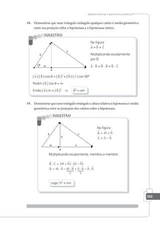 103
álgebra vetorial e geometria analítica
18. Demonstrar que num triângulo retângulo qualquer cateto é média geométrica
entre sua projeção sobre a hipotenusa e a hipotenusa inteira.
Na igura:
a = b + c
Multiplicando escalarmente
por b:
a . b = b . b + b . c
| a | | b | cos θ = | b |2
+ | b | | c | cos 90°
Porém | b | cos θ = m
Então | a | m = | b |2
⇒ b2
= am
SUGESTÃO
19. Demonstrar que num triângulo retângulo a altura relativa à hipotenusa é média
geométrica entre as projeções dos catetos sobre a hipotenusa.
Na igura:
  
  
b m h
c n h
= +
= −
Multiplicando escalarmente, membro a membro:
r r r r r r
r r r r
{
r r
{
r r
b m h n h
m n m n h h h
⋅ = + ⋅ −
= ⋅ − ⋅ + ⋅ − ⋅
c
h
( ) ( )
0
0 0
Logo: h2
= mn
SUGESTÃO
 