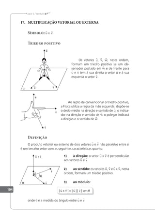 104
Jacir J. Venturi
17. MULTIPLICAÇÃO VETORIAL OU EXTERNA
Símbolo: u x v
Triedro positivo
Os vetores u, v, w, nesta ordem,
formam um triedro positivo se um ob-
servador postado em w e de frente para
u e v tem à sua direita o vetor u e à sua
esquerda o vetor v.
Ao repto de convencionar o triedro positivo,
a Física utiliza a regra da mão esquerda: dispõe-se
o dedo médio na direção e sentido de u; o indica-
dor na direção e sentido de v; o polegar indicará
a direção e o sentido de w.
Definição
O produto vetorial ou externo de dois vetores u e v não paralelos entre si
é um terceiro vetor com as seguintes características quanto:
1) à direção: o vetor u x v é perpendicular
aos vetores u e v.
2) ao sentido: os vetores u, v e u x v, nesta
ordem, formam um triedro positivo.
3) ao módulo:
| u x v | = | u | | v | sen θ
onde θ é a medida do ângulo entre u e v.
x
 