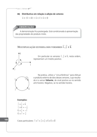 106
Jacir J. Venturi
III) Distributiva em relação à adição de vetores:
      
u x v w u x v u x w
( )
+ = +
A demonstração ica postergada. Está condicionada à apresentação
das propriedades do produto misto.
OBSERVAÇÃO
Multiplicação externa dos versores i , j e k
Em particular os versores i , j e k, nesta ordem,
representam um triedro positivo.
Na prática, utilize a "circunferência" para efetuar
o produto externo de dois desses versores, cujo resulta-
do é o versor faltante, de sinal positivo se no sentido
anti-horário. Negativo, se no sentido horário.
Exemplos:
  
  
  
  
i j k
i k j
k j i
k i j
x
x
x
x
=
= −
= −
=
Casos particulares: i x i = j x j = k x k = 0
i

j

k

i

j

k

 