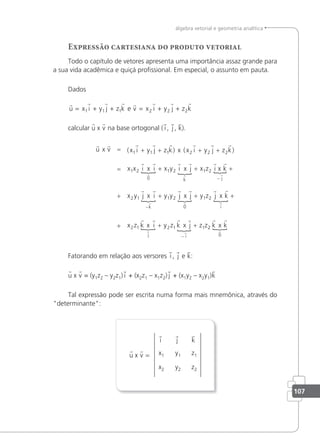107
álgebra vetorial e geometria analítica
Expressão cartesiana do produto vetorial
Todo o capítulo de vetores apresenta uma importância assaz grande para
a sua vida acadêmica e quiçá proissional. Em especial, o assunto em pauta.
Dados
       
u x i y j z k v x i y j z k
= + + = + +
1 1 1 2 2 2
e
calcular u x v na base ortogonal ( i , j , k).
r r r r r r r r
r r
{
r
u v x i y j z k x i y j z k
x x i i
x x
x
= + + + +
=
( ) ( )
1 1 1 2 2 2
1 2
0
+
+ + +
+ +
−
−
x y i j x z k
x y j i y y j
k j
k
1 2 1 2
2 1 1 2
r r
{
r r
{
r r
{
r
r r
r
x i x
x x x
x x
r
{
r r
{
r r
{
r r
{
r r
r r
j y z j k
x z k i y z k j z z
i
j i
0
1 2
2 1 2 1 1
+ +
+ + +
−
2
2
0
r r
{
r
k k
x
Fatorando em relação aos versores i , j e k:
u x v = (y1z2 – y2z1) i + (x2z1 – x1z2) j + (x1y2 – x2y1)k
Tal expressão pode ser escrita numa forma mais mnemônica, através do
"determinante":
u x v =
i j k
x2
x1 z1
z2
y2
y1
 