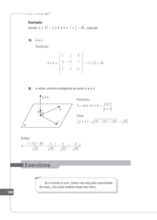 108
Jacir J. Venturi
Exemplo:
Sendo
       
u i j k v i j k
= − + = + −
2 2
e , calcular:
1) u x v
Resolução:
u x v =
i j k
1
2 1
–1
1
–1 = + +
  
i j k
5 3
2) o vetor unitário ortogonal ao vetor u e a v.
Resolução:
  
 
 
n vers u x v
u x v
u x v
= =
( )
Onde:
 
u x v = + + =
( ) ( ) ( )
1 5 3 35
2 2 2
Então:

  
  
n
i j k
i j k
=
+ +
= + +
5 3
35
1
35
5
35
3
35
Se o mundo é ruim, talvez não seja pela quantidade
de maus, mas pela mediocridade dos bons.
 