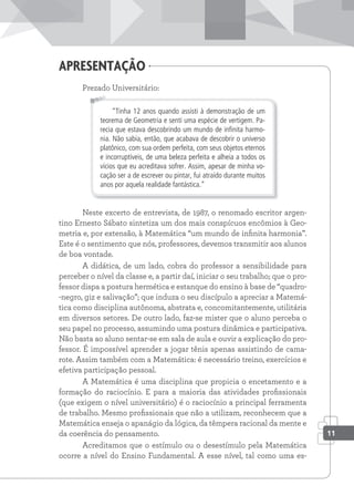 Prezado Universitário:
“Tinha 12 anos quando assisti à demonstração de um
teorema de Geometria e senti uma espécie de vertigem. Pa-
recia que estava descobrindo um mundo de inﬁnita harmo-
nia. Não sabia, então, que acabava de descobrir o universo
platônico, com sua ordem perfeita, com seus objetos eternos
e incorruptíveis, de uma beleza perfeita e alheia a todos os
vícios que eu acreditava sofrer. Assim, apesar de minha vo-
cação ser a de escrever ou pintar, fui atraído durante muitos
anos por aquela realidade fantástica.”
Neste excerto de entrevista, de 1987, o renomado escritor argen-
tino Ernesto Sábato sintetiza um dos mais conspícuos encômios à Geo-
metria e, por extensão, à Matemática “um mundo de infinita harmonia”.
Este é o sentimento que nós, professores, devemos transmitir aos alunos
de boa vontade.
A didática, de um lado, cobra do professor a sensibilidade para
perceber o nível da classe e, a partir daí, iniciar o seu trabalho; que o pro-
fessor dispa a postura hermética e estanque do ensino à base de “quadro-
-negro, giz e salivação”; que induza o seu discípulo a apreciar a Matemá-
tica como disciplina autônoma, abstrata e, concomitantemente, utilitária
em diversos setores. De outro lado, faz-se mister que o aluno perceba o
seu papel no processo, assumindo uma postura dinâmica e participativa.
Não basta ao aluno sentar-se em sala de aula e ouvir a explicação do pro-
fessor. É impossível aprender a jogar tênis apenas assistindo de cama-
rote. Assim também com a Matemática: é necessário treino, exercícios e
efetiva participação pessoal.
A Matemática é uma disciplina que propicia o encetamento e a
formação do raciocínio. E para a maioria das atividades profissionais
(que exigem o nível universitário) é o raciocínio a principal ferramenta
de trabalho. Mesmo profissionais que não a utilizam, reconhecem que a
Matemática enseja o apanágio da lógica, da têmpera racional da mente e
da coerência do pensamento.
Acreditamos que o estímulo ou o desestímulo pela Matemática
ocorre a nível do Ensino Fundamental. A esse nível, tal como uma es-
apresentação
11
 