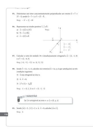 110
Jacir J. Venturi
05. Determinar um vetor concomitantemente perpendicular aos vetores u + v e
2v – u, sendo u = i + j e v = 2i – k.
Resp.: – 3i + 3j – 6k
06. Representar no triedro positivo i, j e k:
a) a = (2 j ) x (3i)
b) b = i x (3k)
c) c = (2 j ) x k
07. Calcular o vetor de módulo 18 e simultaneamente ortogonal a u = (2, –1, 0)
e a v = (2, –4, 3).
Resp.: (–6, –12, –12) ou (6, 12, 12)
08. Sendo v = (1, –1, 1), calcular o(s) vetor(es) u = (x, y, z) que satisfaça(m) as três
condições seguintes:
1) u seja ortogonal ao eixo x;
2) u . v = 0;
3) | v x u | = 3 6
Resp.: u = (0, 3, 3) ou u = (0, –3, –3)
Se u é ortogonal ao eixo x ⇒ u = (0, y, z).
SUGESTÃO
01. Sendo | u | = 5, | v | = 2 e u . v = 8, calcular | u x v |.
Resp.: 6
Resp.:
 
 
 
a k
b j
c i
= −
= −
=
6
3
2
 