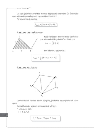 112
Jacir J. Venturi
Ou seja: geometricamente o módulo do produto externo de u e v coincide
com a área do paralelogramo construído sobre u e v.
Por diferença de pontos:
SABCD = |(B – A) x (D – A)|
Área de um triângulo
Face o exposto, depreende-se facilmente
que a área do triângulo ABC é obtida por:
S u x v
ABC =
1
2
 
Por diferença de pontos:
S B A x C A
ABC = − −
1
2
( ) ( )
Área de polígono
Conhecidos os vértices de um polígono, podemos decompô-lo em triân-
gulos.
Exempliicando: seja um pentágono de vértices
Pi = (xi, yi, zi) com
i = 1, 2, 3, 4, 5
S S S S
P P P P P P P P P
= + +
1 2 3 1 3 4 1 4 5
 