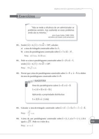 113
álgebra vetorial e geometria analítica
Não se mede a eiciência de um administrador se
problemas existem, mas avaliando se esses problemas
ainda são os mesmos.
John Foster Dulles (1888-1959),
secretário de Estado norte-americano
01. Sendo | u | = 4, | v | = 3 e uv = 150°, calcular:
a) a área do triângulo construído sobre u e v;
b) a área do paralelogramo construído sobre u + v e 2u – 3v .
Resp.: a) 3 u.a.; b) 30 u.a.
01. Pede-se a área o paralelogramo construído sobre u + 2v e u – v,
sendo | u | = 4, | v | = 3 e uv = 120°.
Resp.: 18 3 u a
. .
02. Provar que a área do paralelogramo construído sobre a + b e a – b é o dobro
da área do paralelogramo construído sobre a e b.
Área do paralelogramo sobre a + b e a – b
S = | (a + b) x (a – b) |
Aplicando a propriedade distributiva:
S = 2| b x a | (cdq)
SUGESTÃO
03. Calcular a área do triângulo construído sobre u = 2i – j + k e v = –i + j – k.
Resp.:
2
2
u.a.
04. A área de um paralelogramo construído sobre u = (1, 1, a) e v = (–1, 1, 0) é
igual a 22 . Pede-se o valor de a.
Resp.: a = ± 3
 