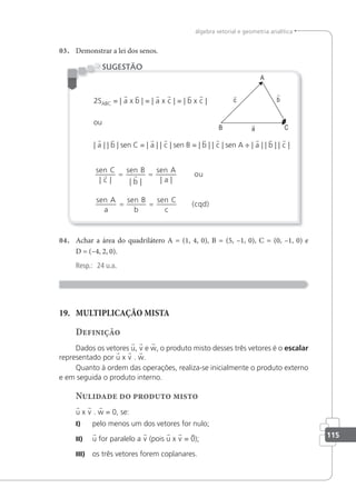 115
álgebra vetorial e geometria analítica
03. Demonstrar a lei dos senos.
2SABC = | a x b | = | a x c | = | b x c |
ou
| a | | b | sen C = | a | | c | sen B = | b | | c | sen A ÷ | a | | b | | c |
sen
c
sen
b
sen
a
sen
a
sen
b
sen
c
C B A
ou
A B C
| | | | | |
 
= =
= = (cqd)
SUGESTÃO
04. Achar a área do quadrilátero A = (1, 4, 0), B = (5, –1, 0), C = (0, –1, 0) e
D = (–4, 2, 0).
Resp.: 24 u.a.
19. MULTIPLICAÇÃO MISTA
Definição
Dados os vetores u, v e w, o produto misto desses três vetores é o escalar
representado por u x v . w.
Quanto à ordem das operações, realiza-se inicialmente o produto externo
e em seguida o produto interno.
Nulidade do produto misto
u x v . w = 0, se:
I) pelo menos um dos vetores for nulo;
II) u for paralelo a v (pois u x v = 0);
III) os três vetores forem coplanares.
 